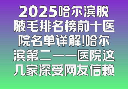 2025哈尔滨脱腋毛排名榜前十医院名单详解！哈尔滨第二一一医院这几家深受网友信赖