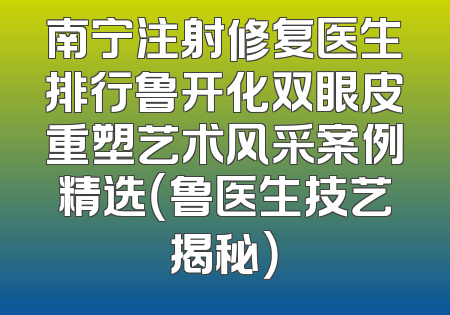 南宁注射修复医生排行鲁开化双眼皮重塑艺术风采案例精选（鲁医生技艺揭秘）