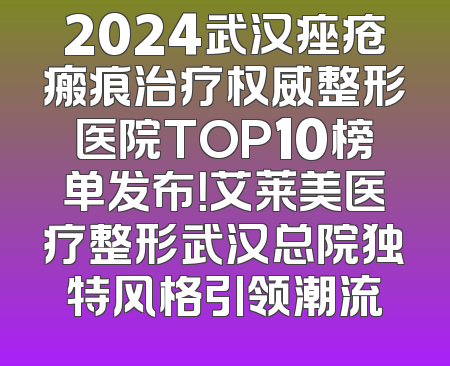 2024武汉痤疮瘢痕治疗权威整形医院TOP10榜单发布！艾莱美医疗整形武汉总院独特风格引领潮流