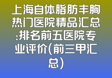 上海自体脂肪丰胸热门医院精品汇总：排名前五医院专业评价（前三甲汇总）