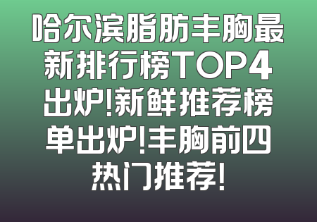 哈尔滨脂肪丰胸最新排行榜TOP4出炉！新鲜推荐榜单出炉！丰胸前四热门推荐！
