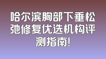 哈尔滨胸部下垂松弛修复优选机构评测指南！