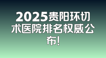 2025贵阳环切术医院排名权威公布！