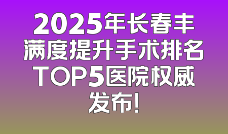 2025年长春丰满度提升手术排名TOP5医院权威发布！