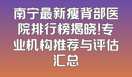 南宁最新瘦背部医院排行榜揭晓！专业机构推荐与评估汇总