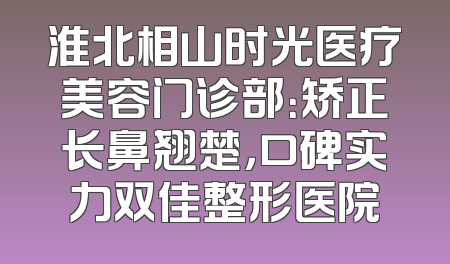 淮北相山时光医疗美容门诊部：矫正长鼻翘楚，口碑实力双佳整形医院