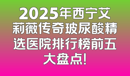 2025年西宁艾莉薇传奇玻尿酸精选医院排行榜前五大盘点！