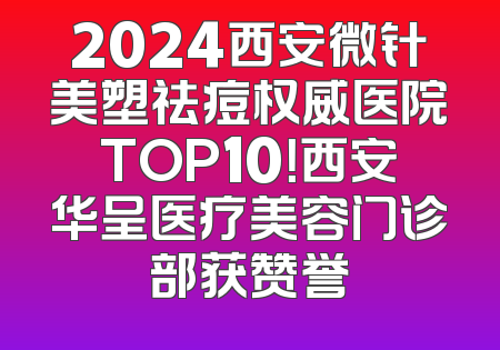 2024西安微针美塑祛痘权威医院TOP10！西安华呈医疗美容门诊部获赞誉
