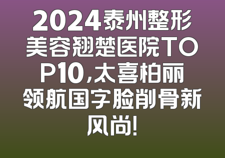 2024泰州整形美容翘楚医院TOP10，太喜柏丽领航国字脸削骨新风尚！
