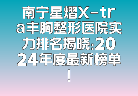 南宁星熠X-tra丰胸整形医院实力排名揭晓：2024年度最新榜单！