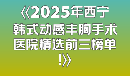 《2025年西宁韩式动感丰胸手术医院精选前三榜单！》
