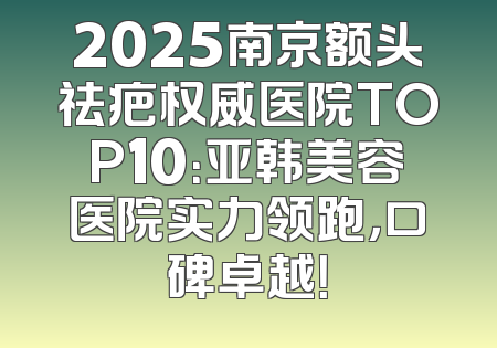 2025南京额头祛疤权威医院TOP10：亚韩美容医院实力领跑，口碑卓越！