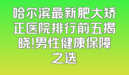 哈尔滨最新肥大矫正医院排行前五揭晓！男性健康保障之选