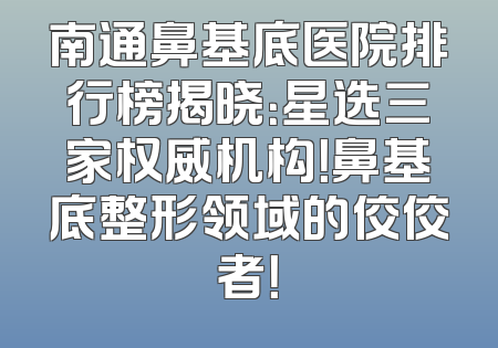南通鼻基底医院排行榜揭晓：星选三家权威机构！鼻基底整形领域的佼佼者！
