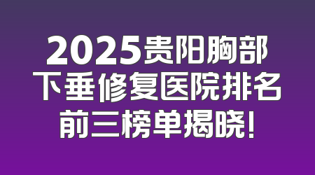 2025贵阳胸部下垂修复医院排名前三榜单揭晓!