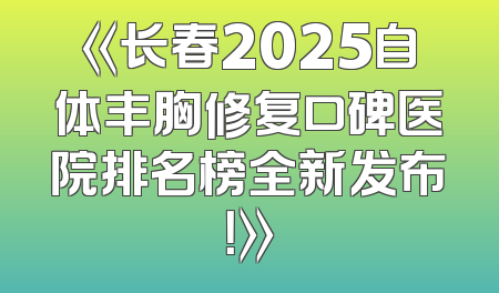 《长春2025自体丰胸修复口碑医院排名榜全新发布！》