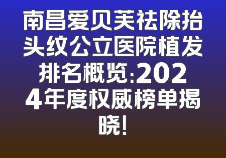 南昌爱贝芙祛除抬头纹公立医院植发排名概览：2024年度权威榜单揭晓！