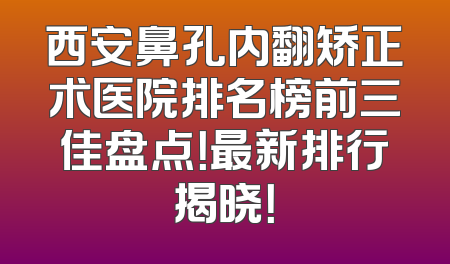 西安鼻孔内翻矫正术医院排名榜前三佳盘点！最新排行揭晓！