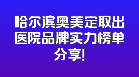 哈尔滨奥美定取出医院品牌实力榜单分享！