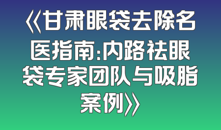 《甘肃眼袋去除名医指南：内路祛眼袋专家团队与吸脂案例》