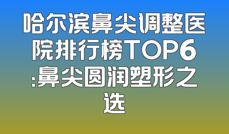 哈尔滨鼻尖调整医院排行榜TOP6：鼻尖圆润塑形之选