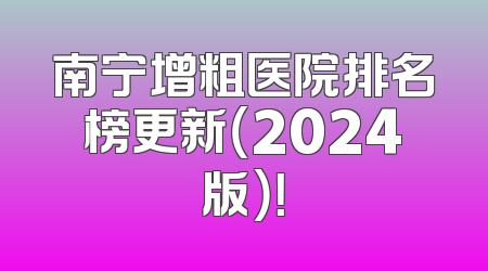 南宁增粗医院排名榜更新（2024版）！