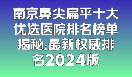 南京鼻尖扁平十大优选医院排名榜单揭秘：最新权威排名2024版