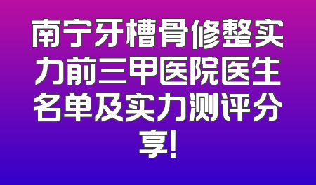 南宁牙槽骨修整实力前三甲医院医生名单及实力测评分享！