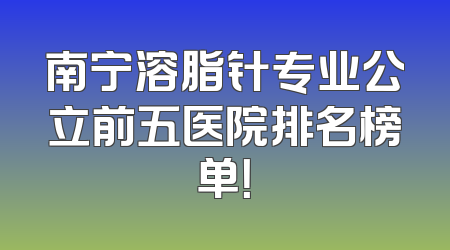 南宁溶脂针专业公立前五医院排名榜单！