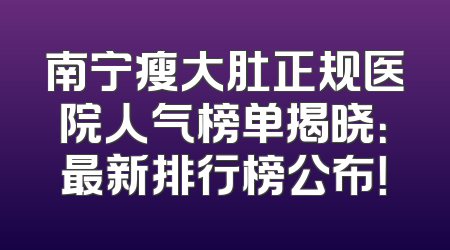 南宁瘦大肚正规医院人气榜单揭晓：最新排行榜公布！