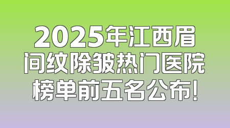 2025年江西眉间纹除皱热门医院榜单前五名公布！