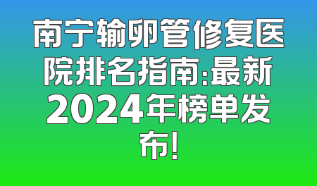 南宁输卵管修复医院排名指南：最新2024年榜单发布！