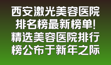 西安激光美容医院排名榜最新榜单！精选美容医院排行榜公布于新年之际