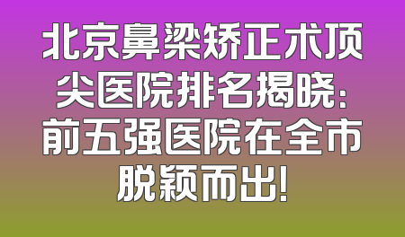 北京鼻梁矫正术顶尖医院排名揭晓：前五强医院在全市脱颖而出！