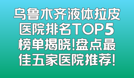 乌鲁木齐液体拉皮医院排名TOP5榜单揭晓！盘点最佳五家医院推荐！