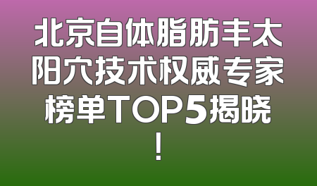 北京自体脂肪丰太阳穴技术权威专家榜单TOP5揭晓！