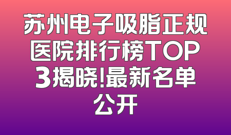 苏州电子吸脂正规医院排行榜TOP3揭晓！最新名单公开