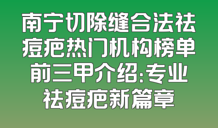 南宁切除缝合法祛痘疤热门机构榜单前三甲介绍：专业祛痘疤新篇章