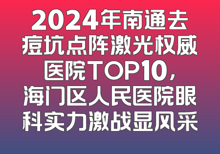 2024年南通去痘坑点阵激光权威医院TOP10，海门区人民医院眼科实力激战显风采