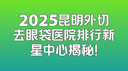 2025昆明外切去眼袋医院排行新星中心揭秘！