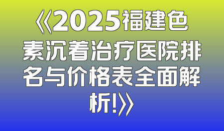《2025福建色素沉着治疗医院排名与价格表全面解析！》