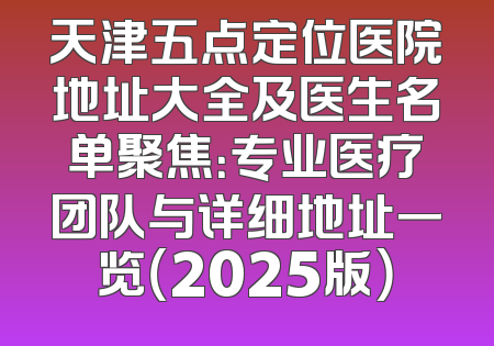 天津五点定位医院地址大全及医生名单聚焦：专业医疗团队与详细地址一览（2025版）
