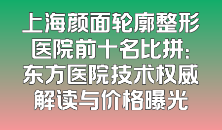上海颜面轮廓整形医院前十名比拼：东方医院技术权威解读与价格曝光
