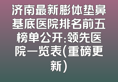 济南最新膨体垫鼻基底医院排名前五榜单公开：领先医院一览表（重磅更新）