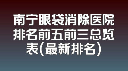 南宁眼袋消除医院排名前五前三总览表（最新排名）