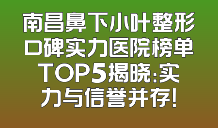 南昌鼻下小叶整形口碑实力医院榜单TOP5揭晓：实力与信誉并存！