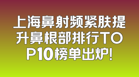 上海鼻射频紧肤提升鼻根部排行TOP10榜单出炉！