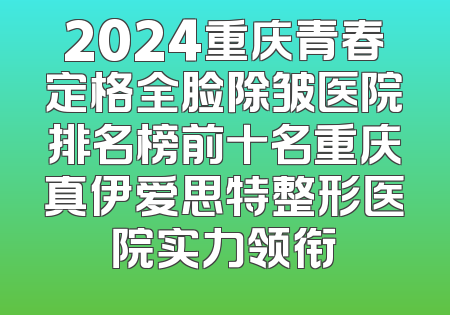 2024重庆青春定格全脸除皱医院排名榜前十名重庆真伊爱思特整形医院实力领衔