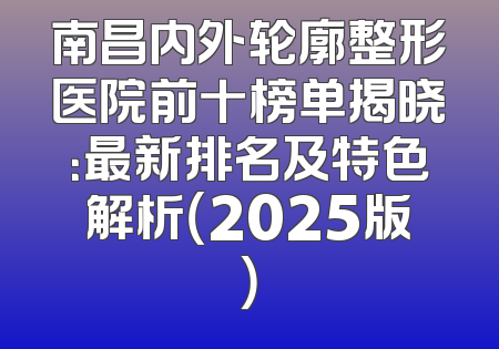 南昌内外轮廓整形医院前十榜单揭晓：最新排名及特色解析（2025版）