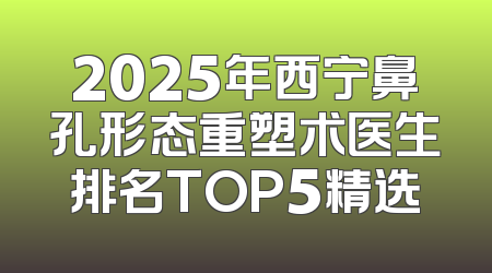 2025年西宁鼻孔形态重塑术医生排名TOP5精选
